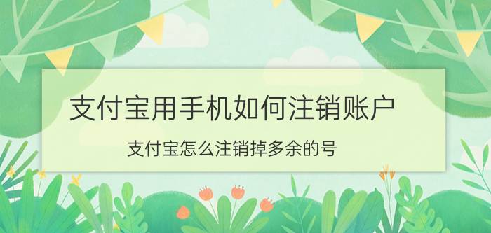 支付宝用手机如何注销账户 支付宝怎么注销掉多余的号？